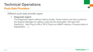 Technical Operations
Push Data Providers
Different push data provider types:
 Diagnostic Agent:
The Diagnostic Agent collects metrics locally. These metrics are then pushed to
the Solution Manager by calling a web service (Examples: OS data from
SapOsCol, Http Ping to URLs, RFC Ping to an ABAP instance, Process status in
SapStartSrv, …)
41
 