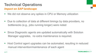 Technical Operations
Impact on SAP landscape
 We did not observe any spikes in CPU or Memory utilization
 Due to collection of data at different timings by data providers, no
bottlenecks (e.g., jobs running longer) were noted
 Since Diagnostic agents are updated automatically with Solution
Manager upgrades, no extra maintenance is required.
 Host Control agent upgrades can be automated, resulting in reduced
manual intervention/maintenance of each agent
43
 