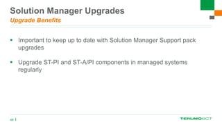 Solution Manager Upgrades
Upgrade Benefits
 Important to keep up to date with Solution Manager Support pack
upgrades
 Upgrade ST-PI and ST-A/PI components in managed systems
regularly
48
 
