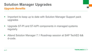 Solution Manager Upgrades
Upgrade Benefits
 Important to keep up to date with Solution Manager Support pack
upgrades
 Upgrade ST-PI and ST-A/PI components in managed systems
regularly
 Attend Solution Manager 7.1 Roadmap session at SAP TechED &&
d-code.
49
 