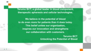 Terumo BCT, a global leader in blood component,
therapeutic apheresis and cellular technologies.
We believe in the potential of blood
to do even more for patients than it does today.
This belief unites our organization,
inspires our innovation and strengthens
our collaboration with customers.
Terumo BCT
Unlocking the Potential of Blood
6
 