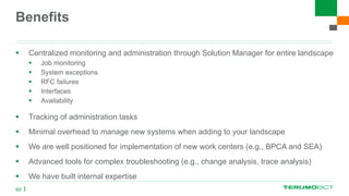Benefits
 Centralized monitoring and administration through Solution Manager for entire landscape
 Job monitoring
 System exceptions
 RFC failures
 Interfaces
 Availability
 Tracking of administration tasks
 Minimal overhead to manage new systems when adding to your landscape
 We are well positioned for implementation of new work centers (e.g., BPCA and SEA)
 Advanced tools for complex troubleshooting (e.g., change analysis, trace analysis)
 We have built internal expertise
60
 
