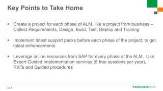 Key Points to Take Home
 Create a project for each phase of ALM, like a project from business –
Collect Requirements, Design, Build, Test, Deploy and Training
 Implement latest support packs before each phase of the project, to get
latest enhancements
 Leverage online resources from SAP for every phase of the ALM. Use
Expert Guided Implementation services (5 free sessions per year),
RKTs and Guided procedures
63
 