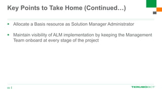 Key Points to Take Home (Continued…)
 Allocate a Basis resource as Solution Manager Administrator
 Maintain visibility of ALM implementation by keeping the Management
Team onboard at every stage of the project
65
 