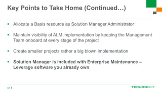 Key Points to Take Home (Continued…)
 Allocate a Basis resource as Solution Manager Administrator
 Maintain visibility of ALM implementation by keeping the Management
Team onboard at every stage of the project
 Create smaller projects rather a big blown implementation
 Solution Manager is included with Enterprise Maintenance –
Leverage software you already own
67
 