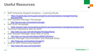 Useful Resources
 SAP Enterprise Support Academy – Learning Studio
 https://support.sap.com/support-programs-services/solution-manager/training-
services.html
 SAP Solution Manager Homepage
 http://service.sap.com/solutionmanager
 SAP ALM Homepage
 https://support.sap.com/support-programs-services/solution-manager/processes.html
 Technical Operations Wiki on SCN
 http://wiki.scn.sap.com/wiki/display/TechOps/Home
 SAP Solution Manager setup Wiki on SCN
 http://wiki.scn.sap.com/wiki/display/SMSETUP/Home
 Solution Manager Documentation and Release Notes
 http://help.sap.com/solutionmanager71
 ALM on SAP Community Network
 http://www.sdn.sap.com/irj/sdn/alm
68
 