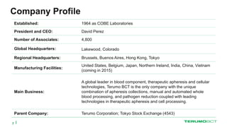 Company Profile
Established: 1964 as COBE Laboratories
President and CEO: David Perez
Number of Associates: 4,800
Global Headquarters: Lakewood, Colorado
Regional Headquarters: Brussels, Buenos Aires, Hong Kong, Tokyo
Manufacturing Facilities:
United States, Belgium, Japan, Northern Ireland, India, China, Vietnam
(coming in 2015)
Main Business:
A global leader in blood component, therapeutic apheresis and cellular
technologies, Terumo BCT is the only company with the unique
combination of apheresis collections, manual and automated whole
blood processing, and pathogen reduction coupled with leading
technologies in therapeutic apheresis and cell processing.
Parent Company: Terumo Corporation; Tokyo Stock Exchange (4543)
7
 