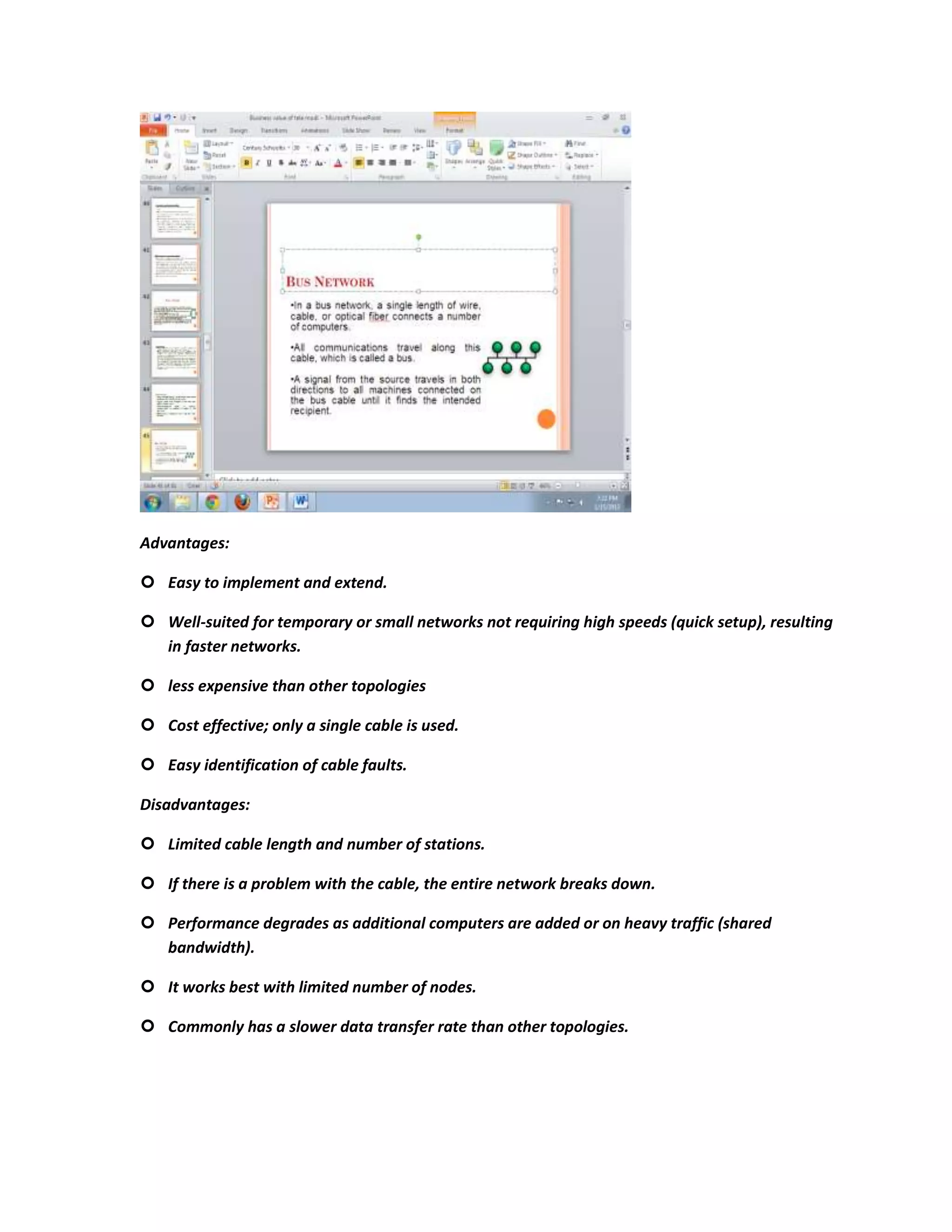 Advantages:

 Easy to implement and extend.

 Well-suited for temporary or small networks not requiring high speeds (quick setup), resulting
  in faster networks.

 less expensive than other topologies

 Cost effective; only a single cable is used.

 Easy identification of cable faults.

Disadvantages:

 Limited cable length and number of stations.

 If there is a problem with the cable, the entire network breaks down.

 Performance degrades as additional computers are added or on heavy traffic (shared
  bandwidth).

 It works best with limited number of nodes.

 Commonly has a slower data transfer rate than other topologies.
 