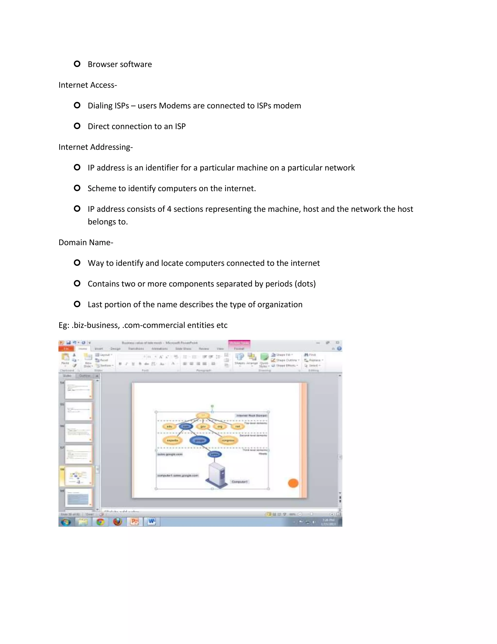  Browser software

Internet Access-

     Dialing ISPs – users Modems are connected to ISPs modem

     Direct connection to an ISP

Internet Addressing-

     IP address is an identifier for a particular machine on a particular network

     Scheme to identify computers on the internet.

     IP address consists of 4 sections representing the machine, host and the network the host
      belongs to.

Domain Name-

     Way to identify and locate computers connected to the internet

     Contains two or more components separated by periods (dots)

     Last portion of the name describes the type of organization

Eg: .biz-business, .com-commercial entities etc
 