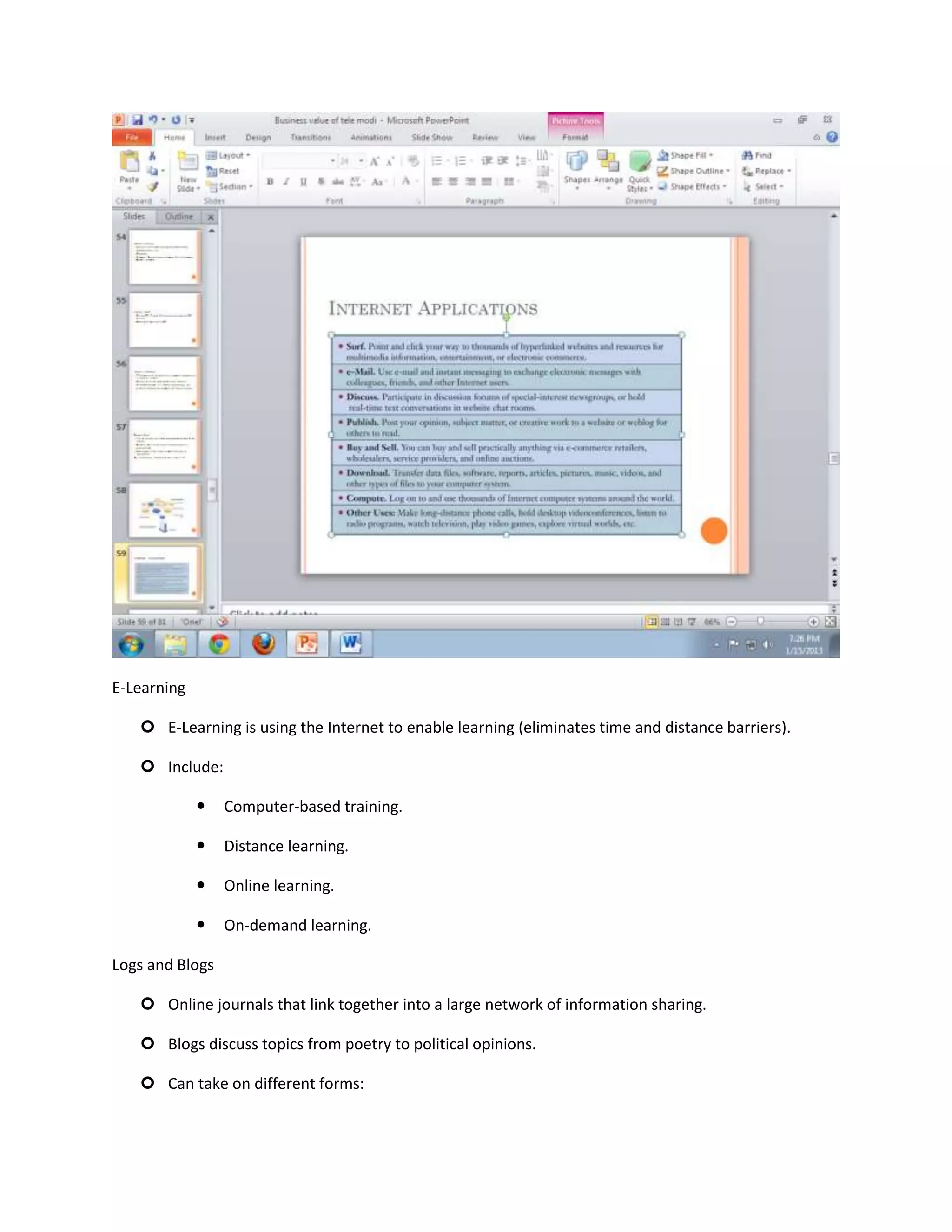E-Learning

    E-Learning is using the Internet to enable learning (eliminates time and distance barriers).

    Include:

                Computer-based training.

                Distance learning.

                Online learning.

                On-demand learning.

Logs and Blogs

    Online journals that link together into a large network of information sharing.

    Blogs discuss topics from poetry to political opinions.

    Can take on different forms:
 