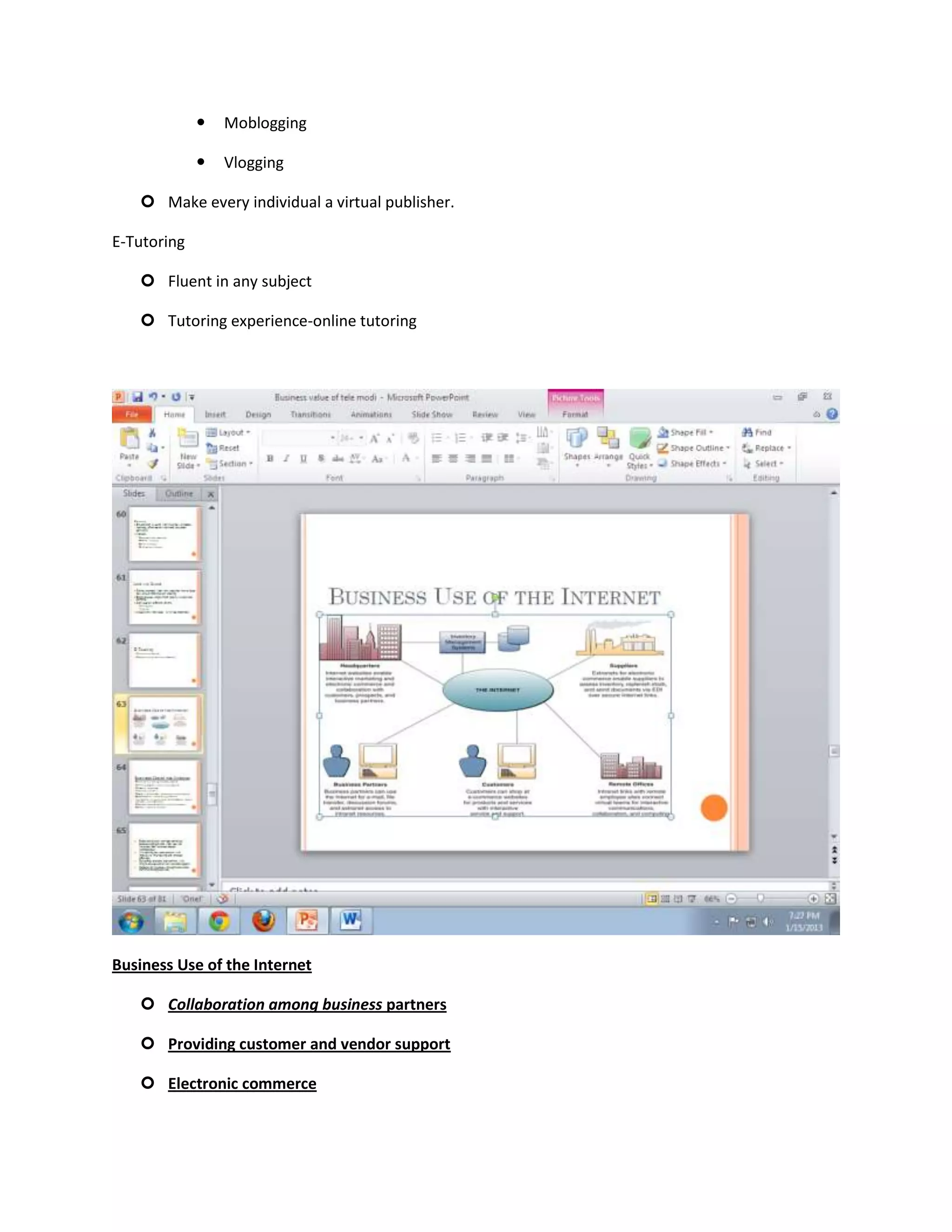    Moblogging

                Vlogging

    Make every individual a virtual publisher.

E-Tutoring

    Fluent in any subject

    Tutoring experience-online tutoring




Business Use of the Internet

    Collaboration among business partners

    Providing customer and vendor support

    Electronic commerce
 
