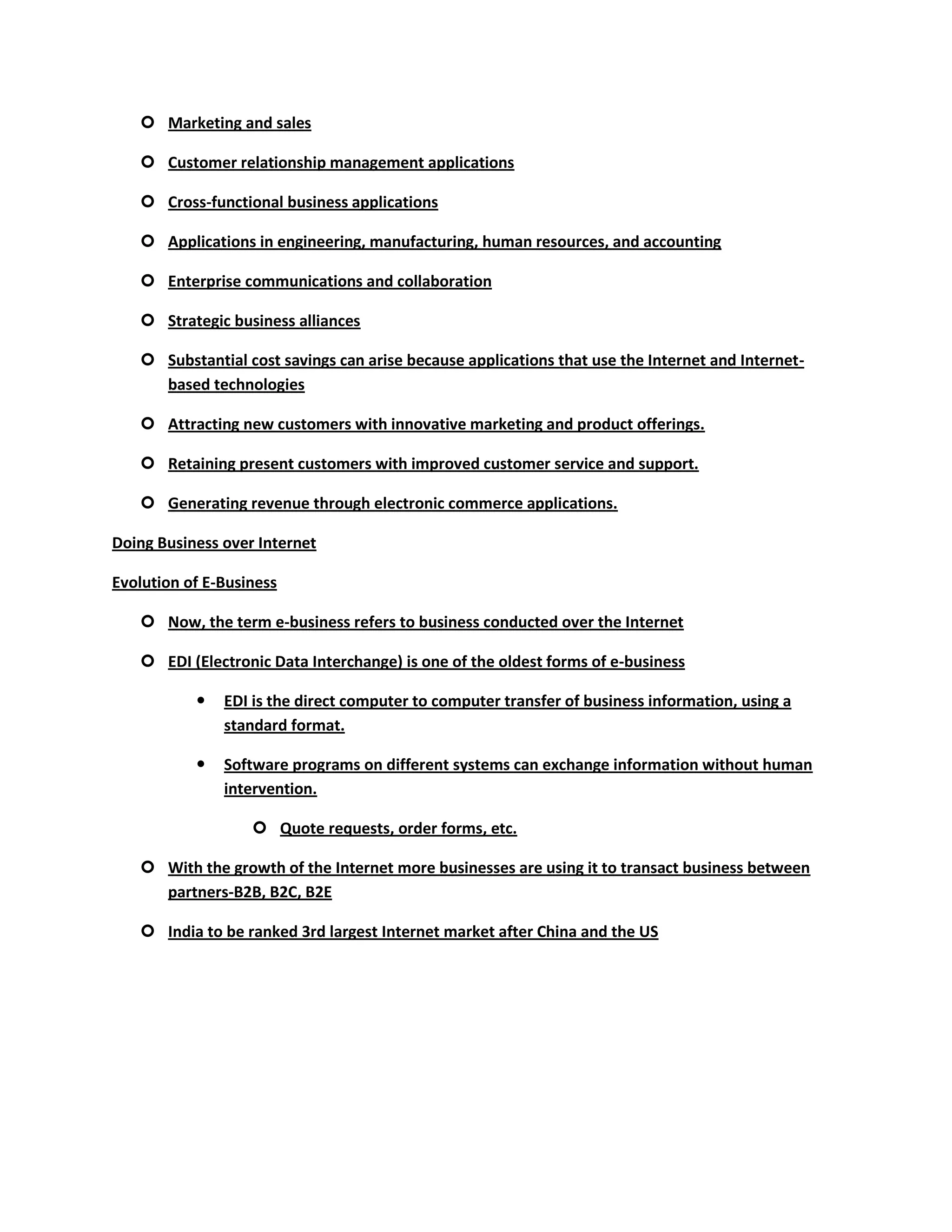  Marketing and sales

    Customer relationship management applications

    Cross-functional business applications

    Applications in engineering, manufacturing, human resources, and accounting

    Enterprise communications and collaboration

    Strategic business alliances

    Substantial cost savings can arise because applications that use the Internet and Internet-
     based technologies

    Attracting new customers with innovative marketing and product offerings.

    Retaining present customers with improved customer service and support.

    Generating revenue through electronic commerce applications.

Doing Business over Internet

Evolution of E-Business

    Now, the term e-business refers to business conducted over the Internet

    EDI (Electronic Data Interchange) is one of the oldest forms of e-business

              EDI is the direct computer to computer transfer of business information, using a
               standard format.

              Software programs on different systems can exchange information without human
               intervention.

                    Quote requests, order forms, etc.

    With the growth of the Internet more businesses are using it to transact business between
     partners-B2B, B2C, B2E

    India to be ranked 3rd largest Internet market after China and the US
 