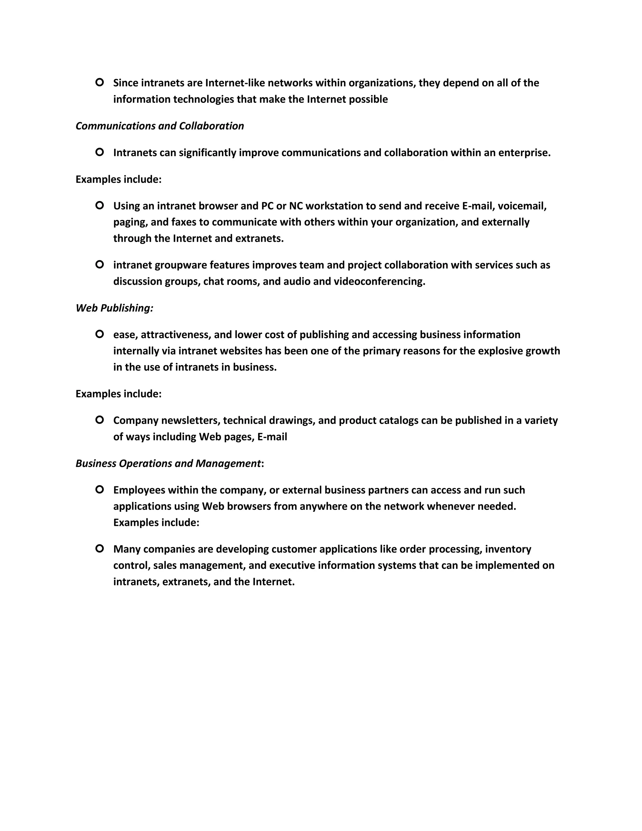 Since intranets are Internet-like networks within organizations, they depend on all of the
     information technologies that make the Internet possible

Communications and Collaboration

    Intranets can significantly improve communications and collaboration within an enterprise.

Examples include:

    Using an intranet browser and PC or NC workstation to send and receive E-mail, voicemail,
     paging, and faxes to communicate with others within your organization, and externally
     through the Internet and extranets.

    intranet groupware features improves team and project collaboration with services such as
     discussion groups, chat rooms, and audio and videoconferencing.

Web Publishing:

    ease, attractiveness, and lower cost of publishing and accessing business information
     internally via intranet websites has been one of the primary reasons for the explosive growth
     in the use of intranets in business.

Examples include:

    Company newsletters, technical drawings, and product catalogs can be published in a variety
     of ways including Web pages, E-mail

Business Operations and Management:

    Employees within the company, or external business partners can access and run such
     applications using Web browsers from anywhere on the network whenever needed.
     Examples include:

    Many companies are developing customer applications like order processing, inventory
     control, sales management, and executive information systems that can be implemented on
     intranets, extranets, and the Internet.
 