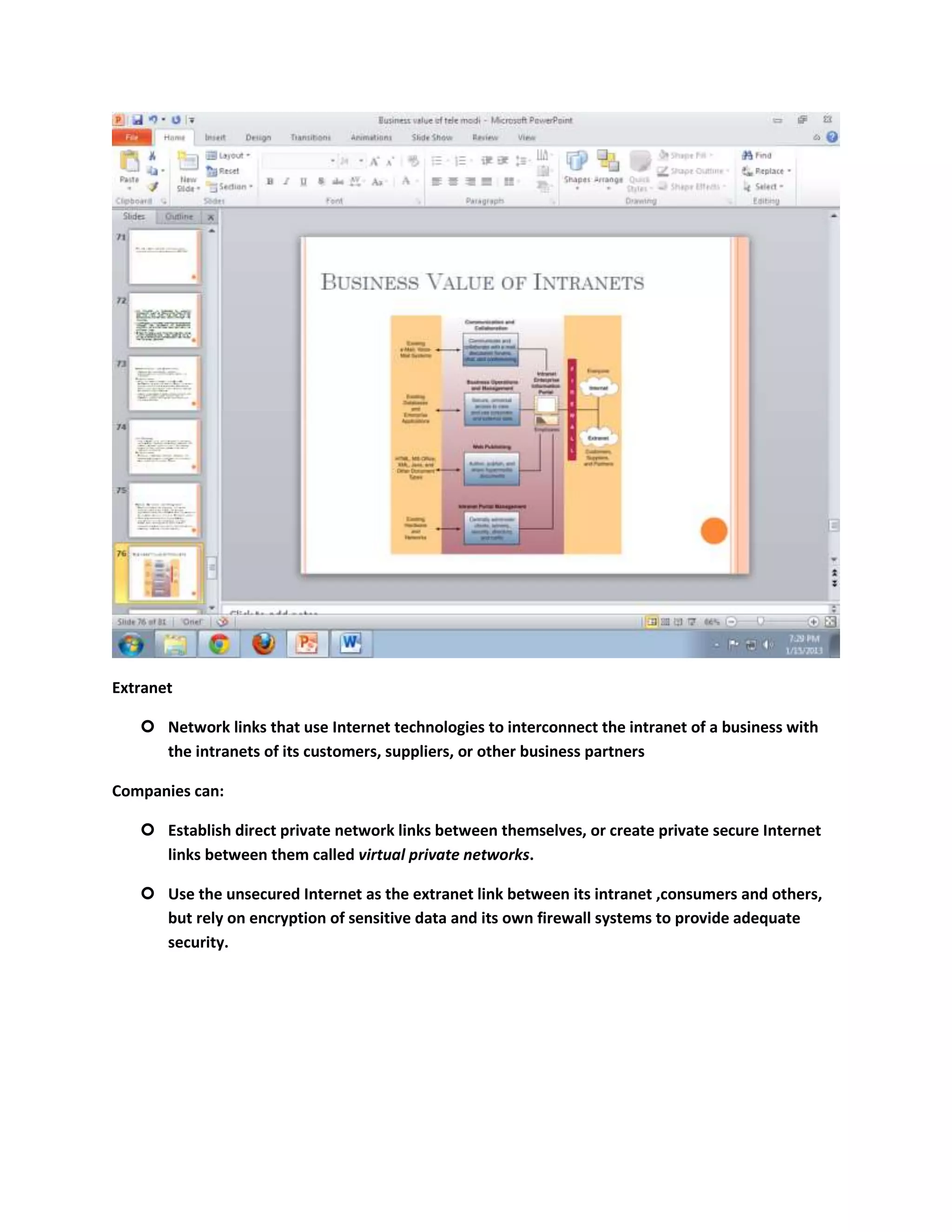 Extranet

    Network links that use Internet technologies to interconnect the intranet of a business with
     the intranets of its customers, suppliers, or other business partners

Companies can:

    Establish direct private network links between themselves, or create private secure Internet
     links between them called virtual private networks.

    Use the unsecured Internet as the extranet link between its intranet ,consumers and others,
     but rely on encryption of sensitive data and its own firewall systems to provide adequate
     security.
 