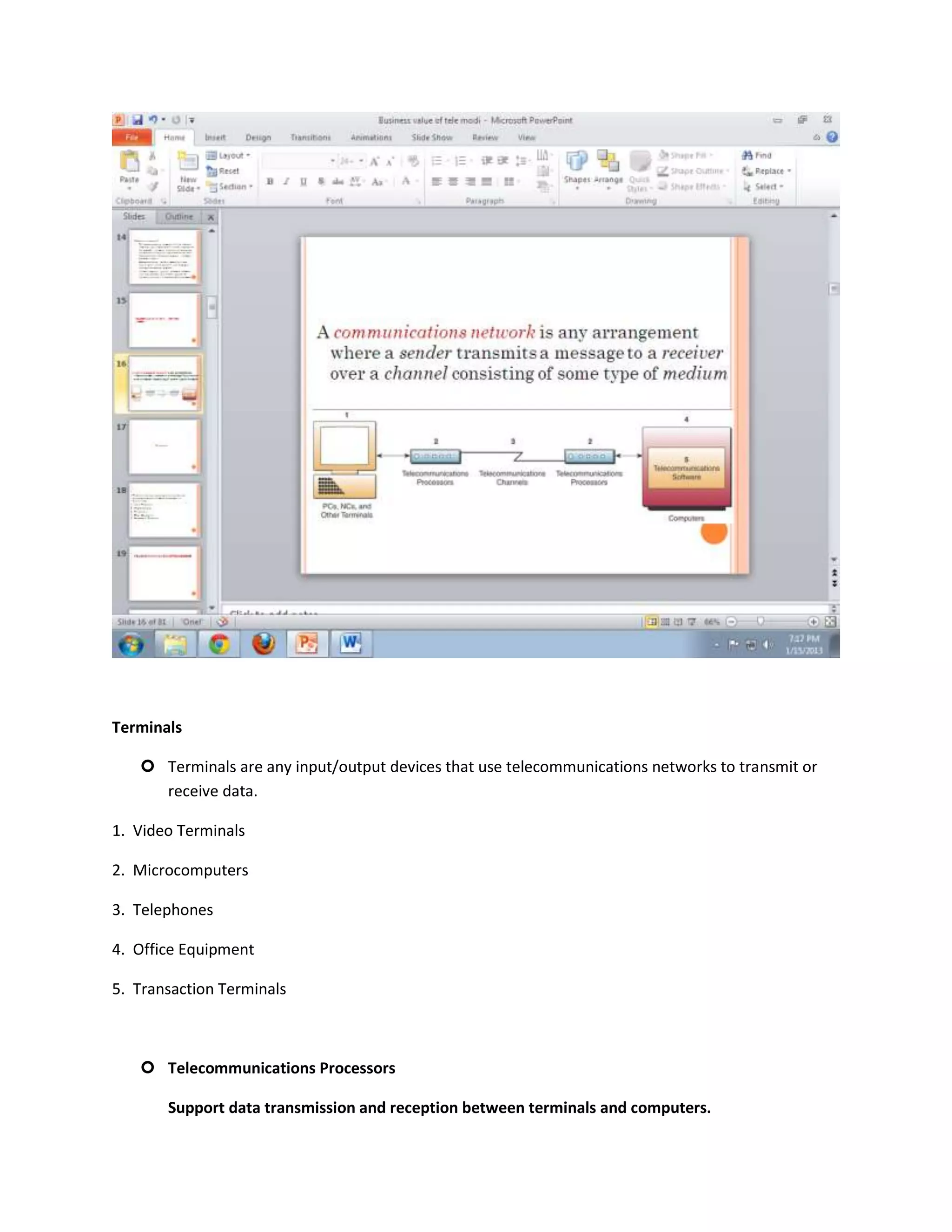 Terminals

    Terminals are any input/output devices that use telecommunications networks to transmit or
     receive data.

1. Video Terminals

2. Microcomputers

3. Telephones

4. Office Equipment

5. Transaction Terminals



    Telecommunications Processors

       Support data transmission and reception between terminals and computers.
 