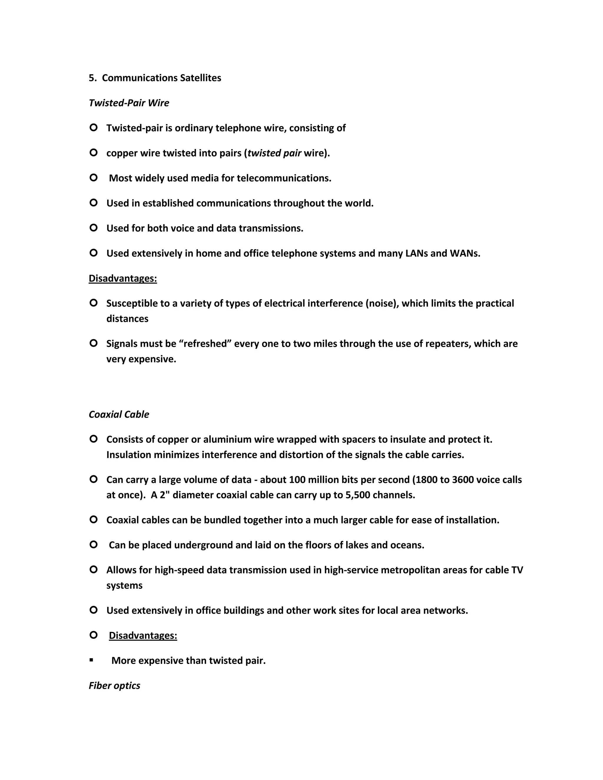 5. Communications Satellites

Twisted-Pair Wire

 Twisted-pair is ordinary telephone wire, consisting of

 copper wire twisted into pairs (twisted pair wire).

 Most widely used media for telecommunications.

 Used in established communications throughout the world.

 Used for both voice and data transmissions.

 Used extensively in home and office telephone systems and many LANs and WANs.

Disadvantages:

 Susceptible to a variety of types of electrical interference (noise), which limits the practical
  distances

 Signals must be “refreshed” every one to two miles through the use of repeaters, which are
  very expensive.




Coaxial Cable

 Consists of copper or aluminium wire wrapped with spacers to insulate and protect it.
  Insulation minimizes interference and distortion of the signals the cable carries.

 Can carry a large volume of data - about 100 million bits per second (1800 to 3600 voice calls
  at once). A 2" diameter coaxial cable can carry up to 5,500 channels.

 Coaxial cables can be bundled together into a much larger cable for ease of installation.

 Can be placed underground and laid on the floors of lakes and oceans.

 Allows for high-speed data transmission used in high-service metropolitan areas for cable TV
  systems

 Used extensively in office buildings and other work sites for local area networks.

 Disadvantages:

    More expensive than twisted pair.

Fiber optics
 