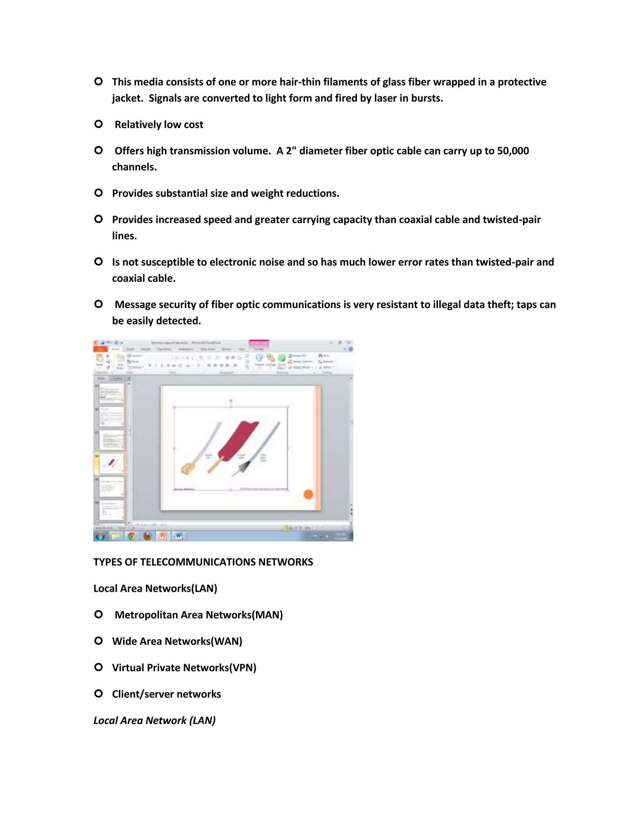  This media consists of one or more hair-thin filaments of glass fiber wrapped in a protective
  jacket. Signals are converted to light form and fired by laser in bursts.

 Relatively low cost

 Offers high transmission volume. A 2" diameter fiber optic cable can carry up to 50,000
  channels.

 Provides substantial size and weight reductions.

 Provides increased speed and greater carrying capacity than coaxial cable and twisted-pair
  lines.

 Is not susceptible to electronic noise and so has much lower error rates than twisted-pair and
  coaxial cable.

 Message security of fiber optic communications is very resistant to illegal data theft; taps can
  be easily detected.




TYPES OF TELECOMMUNICATIONS NETWORKS

Local Area Networks(LAN)

 Metropolitan Area Networks(MAN)

 Wide Area Networks(WAN)

 Virtual Private Networks(VPN)

 Client/server networks

Local Area Network (LAN)
 