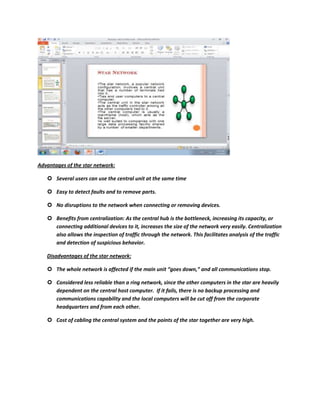 Advantages of the star network:

    Several users can use the central unit at the same time

    Easy to detect faults and to remove parts.

    No disruptions to the network when connecting or removing devices.

    Benefits from centralization: As the central hub is the bottleneck, increasing its capacity, or
     connecting additional devices to it, increases the size of the network very easily. Centralization
     also allows the inspection of traffic through the network. This facilitates analysis of the traffic
     and detection of suspicious behavior.

   Disadvantages of the star network:

    The whole network is affected if the main unit “goes down,” and all communications stop.

    Considered less reliable than a ring network, since the other computers in the star are heavily
     dependent on the central host computer. If it fails, there is no backup processing and
     communications capability and the local computers will be cut off from the corporate
     headquarters and from each other.

    Cost of cabling the central system and the points of the star together are very high.
 