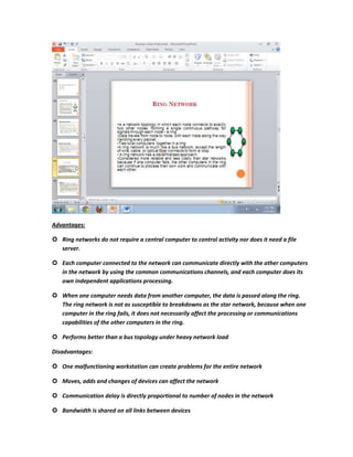 Advantages:

 Ring networks do not require a central computer to control activity nor does it need a file
  server.

 Each computer connected to the network can communicate directly with the other computers
  in the network by using the common communications channels, and each computer does its
  own independent applications processing.

 When one computer needs data from another computer, the data is passed along the ring.
  The ring network is not as susceptible to breakdowns as the star network, because when one
  computer in the ring fails, it does not necessarily affect the processing or communications
  capabilities of the other computers in the ring.

 Performs better than a bus topology under heavy network load

Disadvantages:

 One malfunctioning workstation can create problems for the entire network

 Moves, adds and changes of devices can affect the network

 Communication delay is directly proportional to number of nodes in the network

 Bandwidth is shared on all links between devices
 