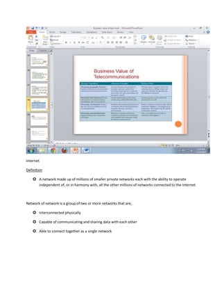 Internet

Definition

     A network made up of millions of smaller private networks each with the ability to operate
      independent of, or in harmony with, all the other millions of networks connected to the Internet



Network of network is a group of two or more networks that are,

     Interconnected physically

     Capable of communicating and sharing data with each other

     Able to connect together as a single network
 