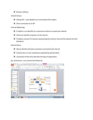  Browser software

Internet Access-

     Dialing ISPs – users Modems are connected to ISPs modem

     Direct connection to an ISP

Internet Addressing-

     IP address is an identifier for a particular machine on a particular network

     Scheme to identify computers on the internet.

     IP address consists of 4 sections representing the machine, host and the network the host
      belongs to.

Domain Name-

     Way to identify and locate computers connected to the internet

     Contains two or more components separated by periods (dots)

     Last portion of the name describes the type of organization

Eg: .biz-business, .com-commercial entities etc
 