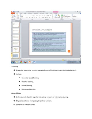 E-Learning

    E-Learning is using the Internet to enable learning (eliminates time and distance barriers).

    Include:

                Computer-based training.

                Distance learning.

                Online learning.

                On-demand learning.

Logs and Blogs

    Online journals that link together into a large network of information sharing.

    Blogs discuss topics from poetry to political opinions.

    Can take on different forms:
 