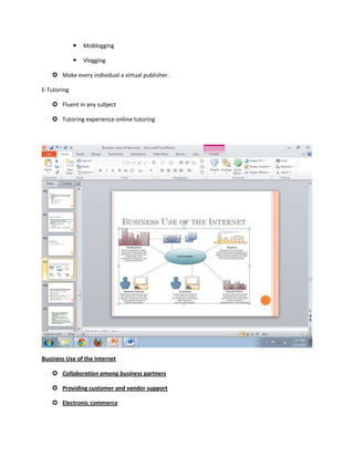    Moblogging

                Vlogging

    Make every individual a virtual publisher.

E-Tutoring

    Fluent in any subject

    Tutoring experience-online tutoring




Business Use of the Internet

    Collaboration among business partners

    Providing customer and vendor support

    Electronic commerce
 