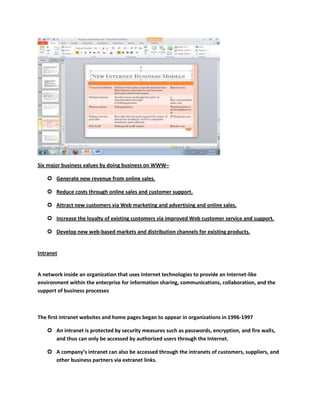 Six major business values by doing business on WWW–

    Generate new revenue from online sales.

    Reduce costs through online sales and customer support.

    Attract new customers via Web marketing and advertising and online sales.

    Increase the loyalty of existing customers via improved Web customer service and support.

    Develop new web-based markets and distribution channels for existing products.


Intranet


A network inside an organization that uses Internet technologies to provide an Internet-like
environment within the enterprise for information sharing, communications, collaboration, and the
support of business processes



The first intranet websites and home pages began to appear in organizations in 1996-1997

    An intranet is protected by security measures such as passwords, encryption, and fire walls,
     and thus can only be accessed by authorized users through the Internet.

    A company’s intranet can also be accessed through the intranets of customers, suppliers, and
     other business partners via extranet links.
 