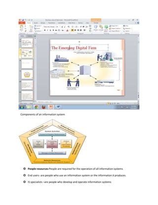 Components of an information system




   People resources-People are required for the operation of all information systems

   End users- are people who use an information system or the information it produces.

   IS specialists –are people who develop and operate information systems
 