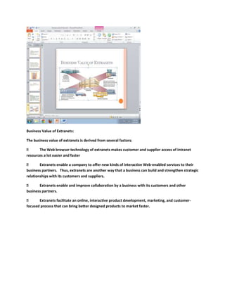 Business Value of Extranets:

The business value of extranets is derived from several factors:

      The Web browser technology of extranets makes customer and supplier access of intranet
resources a lot easier and faster

       Extranets enable a company to offer new kinds of interactive Web-enabled services to their
business partners. Thus, extranets are another way that a business can build and strengthen strategic
relationships with its customers and suppliers.

      Extranets enable and improve collaboration by a business with its customers and other
business partners.

      Extranets facilitate an online, interactive product development, marketing, and customer-
focused process that can bring better designed products to market faster.
 