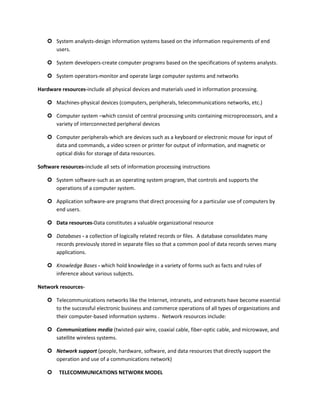  System analysts-design information systems based on the information requirements of end
      users.

     System developers-create computer programs based on the specifications of systems analysts.

     System operators-monitor and operate large computer systems and networks

Hardware resources-include all physical devices and materials used in information processing.

     Machines-physical devices (computers, peripherals, telecommunications networks, etc.)

     Computer system –which consist of central processing units containing microprocessors, and a
      variety of interconnected peripheral devices

     Computer peripherals-which are devices such as a keyboard or electronic mouse for input of
      data and commands, a video screen or printer for output of information, and magnetic or
      optical disks for storage of data resources.

Software resources-include all sets of information processing instructions

     System software-such as an operating system program, that controls and supports the
      operations of a computer system.

     Application software-are programs that direct processing for a particular use of computers by
      end users.

     Data resources-Data constitutes a valuable organizational resource

     Databases - a collection of logically related records or files. A database consolidates many
      records previously stored in separate files so that a common pool of data records serves many
      applications.

     Knowledge Bases - which hold knowledge in a variety of forms such as facts and rules of
      inference about various subjects.

Network resources-

     Telecommunications networks like the Internet, intranets, and extranets have become essential
      to the successful electronic business and commerce operations of all types of organizations and
      their computer-based information systems . Network resources include:

     Communications media (twisted-pair wire, coaxial cable, fiber-optic cable, and microwave, and
      satellite wireless systems.

     Network support (people, hardware, software, and data resources that directly support the
      operation and use of a communications network)

        TELECOMMUNICATIONS NETWORK MODEL
 