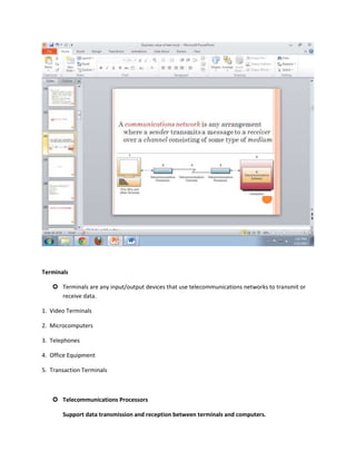 Terminals

    Terminals are any input/output devices that use telecommunications networks to transmit or
     receive data.

1. Video Terminals

2. Microcomputers

3. Telephones

4. Office Equipment

5. Transaction Terminals



    Telecommunications Processors

       Support data transmission and reception between terminals and computers.
 