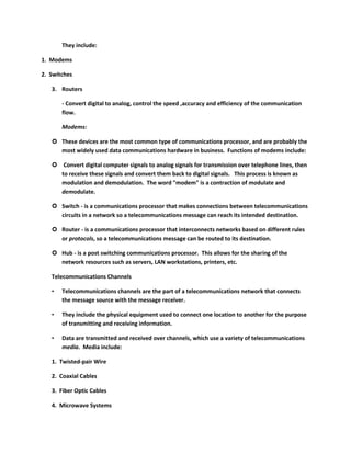 They include:

1. Modems

2. Switches

   3. Routers

       - Convert digital to analog, control the speed ,accuracy and efficiency of the communication
       flow.

       Modems:

    These devices are the most common type of communications processor, and are probably the
     most widely used data communications hardware in business. Functions of modems include:

    Convert digital computer signals to analog signals for transmission over telephone lines, then
     to receive these signals and convert them back to digital signals. This process is known as
     modulation and demodulation. The word "modem" is a contraction of modulate and
     demodulate.

    Switch - is a communications processor that makes connections between telecommunications
     circuits in a network so a telecommunications message can reach its intended destination.

    Router - is a communications processor that interconnects networks based on different rules
     or protocols, so a telecommunications message can be routed to its destination.

    Hub - is a post switching communications processor. This allows for the sharing of the
     network resources such as servers, LAN workstations, printers, etc.

   Telecommunications Channels

   •   Telecommunications channels are the part of a telecommunications network that connects
       the message source with the message receiver.

   •   They include the physical equipment used to connect one location to another for the purpose
       of transmitting and receiving information.

   •   Data are transmitted and received over channels, which use a variety of telecommunications
       media. Media include:

   1. Twisted-pair Wire

   2. Coaxial Cables

   3. Fiber Optic Cables

   4. Microwave Systems
 