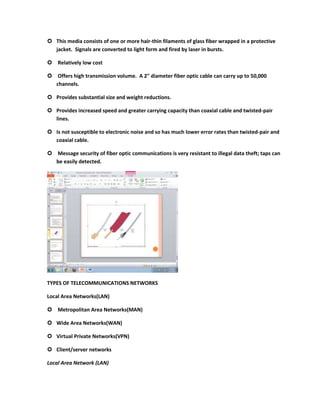  This media consists of one or more hair-thin filaments of glass fiber wrapped in a protective
  jacket. Signals are converted to light form and fired by laser in bursts.

 Relatively low cost

 Offers high transmission volume. A 2" diameter fiber optic cable can carry up to 50,000
  channels.

 Provides substantial size and weight reductions.

 Provides increased speed and greater carrying capacity than coaxial cable and twisted-pair
  lines.

 Is not susceptible to electronic noise and so has much lower error rates than twisted-pair and
  coaxial cable.

 Message security of fiber optic communications is very resistant to illegal data theft; taps can
  be easily detected.




TYPES OF TELECOMMUNICATIONS NETWORKS

Local Area Networks(LAN)

 Metropolitan Area Networks(MAN)

 Wide Area Networks(WAN)

 Virtual Private Networks(VPN)

 Client/server networks

Local Area Network (LAN)
 