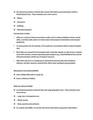  Are telecommunications networks that connect information-processing devices within a
  limited physical area. These networks cover areas such as:

 · Offices

 · Classrooms

 · Buildings

 · Manufacturing plant

Characteristics of LANs:

•   LANs use a variety of telecommunications media, such as ordinary telephone wiring, coaxial
    cable, or wireless radio systems to interconnect microcomputer workstations and computer
    peripherals.

•   To communicate over the network, a PC usually has a circuit board called a network interface
    card.

•   Most LANs use a powerful microcomputer with a large disk capacity as a file server or network
    server that contains a network operating system program (e.g., Novell NetWare) that controls
    telecommunications and the use of network resources.

•   LANs allow end users in a workgroup to communicate electronically; share hardware,
    software, and data resources; and pool their efforts when working on group projects.



Metropolitan Area Networks(MAN)

 Links multiple LANs with in a large city

 Covers a distance of 50kms



Wide Area Network (WAN)

 are telecommunications networks that cover large geographic areas. These networks cover
  areas such as:

 · Large city or metropolitan area

 · Whole country

 · Many countries and continents

 Ex: used by many MNCs to transmit and receive information among their stake holders
 