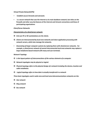 Virtual Private Network(VPN)

•   Establish secure Intranets and extranets

•    is a secure network that uses the Internet as its main backbone network, but relies on the
    firewalls and other security features of the Internet and Intranet connections and those of
    participating organizations

Client/Server Networks

Characteristics of a client/server network:

 End user PC or NC workstations are the clients.

 Clients are interconnected by local area networks and share application processing with
  network servers, which also manage the networks.

•   Downsizing of larger computer systems by replacing them with client/server networks. For
    example, a client/server network of several interconnected local area networks may replace a
    large mainframe-based network with many end user terminals.

Network Topology

 is the layout pattern of interconnections of the various elements of a computer

 Network topologies may be physical or logical.

 Physical topology refers to the physical design of a network including the devices, location and
  cable installation.

 Logical topology refers to how data is actually transferred in a network

Three basic topologies used in wide area and local area telecommunications networks are the:

 Star network

 Ring network

 Bus network
 