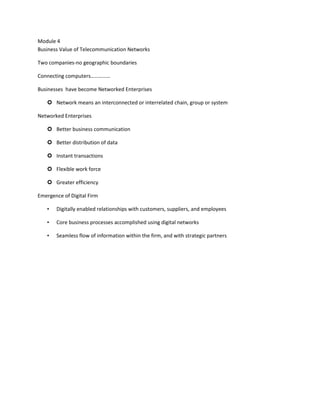 Module 4
Business Value of Telecommunication Networks

Two companies-no geographic boundaries

Connecting computers……………

Businesses have become Networked Enterprises

    Network means an interconnected or interrelated chain, group or system

Networked Enterprises

    Better business communication

    Better distribution of data

    Instant transactions

    Flexible work force

    Greater efficiency

Emergence of Digital Firm

   •   Digitally enabled relationships with customers, suppliers, and employees

   •   Core business processes accomplished using digital networks

   •   Seamless flow of information within the firm, and with strategic partners
 