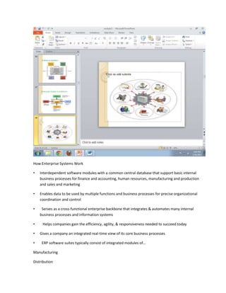 How Enterprise Systems Work

•   Interdependent software modules with a common central database that support basic internal
    business processes for finance and accounting, human resources, manufacturing and production
    and sales and marketing

•   Enables data to be used by multiple functions and business processes for precise organizational
    coordination and control

•    Serves as a cross-functional enterprise backbone that integrates & automates many internal
    business processes and information systems

•    Helps companies gain the efficiency, agility, & responsiveness needed to succeed today

•   Gives a company an integrated real-time view of its core business processes

•    ERP software suites typically consist of integrated modules of…

Manufacturing

Distribution
 