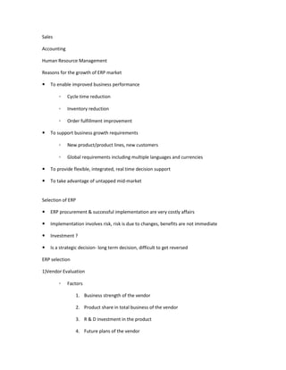 Sales

Accounting

Human Resource Management

Reasons for the growth of ERP market

   To enable improved business performance

        ◦    Cycle time reduction

        ◦    Inventory reduction

        ◦    Order fulfillment improvement

   To support business growth requirements

        ◦    New product/product lines, new customers

        ◦    Global requirements including multiple languages and currencies

   To provide flexible, integrated, real time decision support

   To take advantage of untapped mid-market


Selection of ERP

   ERP procurement & successful implementation are very costly affairs

   Implementation involves risk, risk is due to changes, benefits are not immediate

   Investment ?

   Is a strategic decision- long term decision, difficult to get reversed

ERP selection

1)Vendor Evaluation

        ◦    Factors

                1. Business strength of the vendor

                2. Product share in total business of the vendor

                3. R & D investment in the product

                4. Future plans of the vendor
 