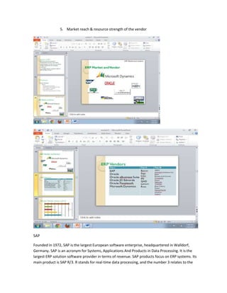 5. Market reach & resource strength of the vendor




SAP

Founded in 1972, SAP is the largest European software enterprise, headquartered in Walldorf,
Germany. SAP is an acronym for Systems, Applications And Products in Data Processing. It is the
largest ERP solution software provider in terms of revenue. SAP products focus on ERP systems. Its
main product is SAP R/3. R stands for real-time data processing, and the number 3 relates to the
 