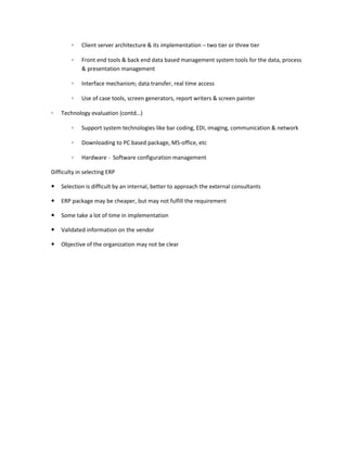 ◦   Client server architecture & its implementation – two tier or three tier

        ◦   Front end tools & back end data based management system tools for the data, process
            & presentation management

        ◦   Interface mechanism; data transfer, real time access

        ◦   Use of case tools, screen generators, report writers & screen painter

◦   Technology evaluation (contd…)

        ◦   Support system technologies like bar coding, EDI, imaging, communication & network

        ◦   Downloading to PC based package, MS-office, etc

        ◦   Hardware - Software configuration management

Difficulty in selecting ERP

   Selection is difficult by an internal, better to approach the external consultants

   ERP package may be cheaper, but may not fulfill the requirement

   Some take a lot of time in implementation

   Validated information on the vendor

   Objective of the organization may not be clear
 