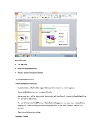 Methodologies

   The Big Bang

   Modular Implementation

   Process-Oriented Implementation


ERP implementation issues

Technical and Business issues:

•   Implementation effort will be bigger than ever talked about or even imagined.

•   Users need to become more computer literate.

•   Many more tasks will be automated. Automation will significantly reduce the flexibility of how
    you operate as a business.

•   The word "Enterprise" in ERP means that whatever happens in one area has a ripple effect in
    other areas. Understanding the implications of actions of one area, on other areas of the
    company

•   Data integrity becomes critical.

Corporate Culture
 