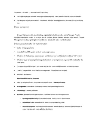 Corporate Culture is a combination of two things.

•   The type of people who are employed by a company. Their personal values, skills, habits etc.

•   The way the organization works. The focus, decision making process, attitude to staff, stability,
    etc.

Change Management



    Change Management is about setting expectations that lessen the pain of change. People
involved in a change expect to go from A to B. Perhaps where they are actually going is to C. Change
Management is about getting them used to the idea that C is the real destination.

Critical success factors for ERP implementation

•   Status of legacy systems

•   Impact of new ERP system on their business processes

•   Whether all the business processes are well defined and could be delivered thro’ ERP system

•   Whether to go for a complete integrated system or to implement any one ERP module for the
    time being

•   Duration of the ERP project and expected service from the ERP system to the customers.

•   Level of cooperation from the top management throughout the project.

•   Resource availability

    Benefits of Enterprise Systems

•   Help to unify the firm’s structure and organization: One organization

•   Management: Firm wide knowledge-based management processes

•   Technology: Unified platform

•   Business: More efficient operations & customer-driven business processes

        •   Quality and efficiency- customer service, production, & distribution

        •   Decreased Costs-Reductions in transaction processing costs

        •   Decision support--Provides cross-functional information on business performance to
            assist managers in making better decisions
 