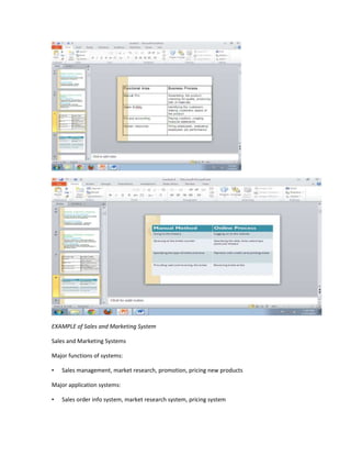 EXAMPLE of Sales and Marketing System

Sales and Marketing Systems

Major functions of systems:

•   Sales management, market research, promotion, pricing new products

Major application systems:

•   Sales order info system, market research system, pricing system
 
