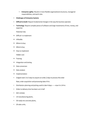 •   Enterprise agility--Results in more flexible organizational structures, managerial
            responsibilities, and work roles

•   Challenges of Enterprise Systems

•   Difficult to build: Require fundamental changes in the way the business operates

•   Technology: Require complex pieces of software and large investments of time, money, and
    expertise

    Potential risks

   Difficult to implement

   Inflexible

   Where to buy

   What to buy

   How to implement

    Hidden cost

   Training

   Integration and testing

   Data conversion

   Data analysis

   Implementation

•   Colgate took 1 to 5 days to acquire an order,2 days to process the order

    Now, order acquisition and processing takes 4 hrs

•   Distribution planning and picking used to take 4 days-------now it is 14 hrs

•   Order to delivery time has been cut in half

•   ACC Limited,

•   14 manufacturing plants,

•   30 ready mix concrete plants,

•   20 sales units,
 