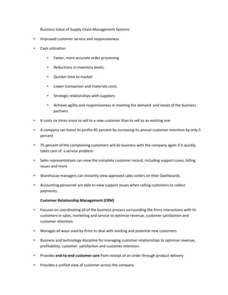 Business Value of Supply Chain Management Systems

•   Improved customer service and responsiveness

•   Cash utilization

        •   Faster, more accurate order processing

        •   Reductions in inventory levels,

        •   Quicker time to market

        •   Lower transaction and materials costs

        •   Strategic relationships with suppliers

        •   Achieve agility and responsiveness in meeting the demand and needs of the business
            partners.

•   It costs six times more to sell to a new customer than to sell to an existing one

•   A company can boost its profits 85 percent by increasing its annual customer retention by only 5
    percent

•   75 percent of the complaining customers will do business with the company again if it quickly
    takes care of a service problem.

•   Sales representatives can view the complete customer record, including support cases, billing
    issues and more

•   Warehouse managers can instantly view approved sales orders on their Dashboards

•   Accounting personnel are able to view support issues when calling customers to collect
    payments.

    Customer Relationship Management (CRM)

•   Focuses on coordinating all of the business process surrounding the firms interactions with its
    customers in sales, marketing and service to optimize revenue, customer satisfaction and
    customer retention.

•   Manages all ways used by firms to deal with existing and potential new customers

•   Business and technology discipline for managing customer relationships to optimize revenue,
    profitability, customer satisfaction and customer retention.

•   Provides end-to-end customer care from receipt of an order through product delivery

•   Provides a unified view of customer across the company
 
