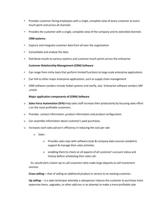 •   Provides customer-facing employees with a single, complete view of every customer at every
    touch point and across all channels

•   Provides the customer with a single, complete view of the company and its extended channels

    CRM systems:

•   Capture and integrate customer data from all over the organization

•   Consolidate and analyze the data

•   Distribute results to various systems and customer touch points across the enterprise

    Customer Relationship Management (CRM) Software

•   Can range from niche tools that perform limited functions to large-scale enterprise applications

•   Can link to other major enterprise applications, such as supply chain management

•   CRM software vendors include Siebel systems and clarify, also Enterprise software vendors SAP
    ,oracle

    Major application components of (CRM) Software

o   Sales Force Automation (SFA)-help sales staff increase their productivity by focusing sales effort
    s on the most profitable customers .

o   Provides contact information ,product information and product configuration

o   Can assemble information about customer’s past purchases.

o   Increases each sales person’s efficiency in reducing the cost per sale

        o   Sales -

                o     Provides sales reps with software tools & company data sources needed to
                      support & manage their sales activities.

                o     enabling them to check on all aspects of all customer’s account status and
                      history before scheduling their sales call.

      Ex: would alert a bank rep to call customers who make large deposits to sell investment
    services

    Cross-selling--- that of selling an additional product or service to an existing customer.

    Up selling--- is a sales technique whereby a salesperson induces the customer to purchase more
    expensive items, upgrades, or other add-ons in an attempt to make a more profitable sale
 
