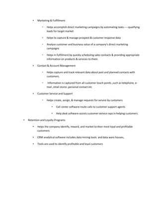 •   Marketing & Fulfillment

                  Helps accomplish direct marketing campaigns by automating tasks-----qualifying
                   leads for target market

                  Helps to capture & manage prospect & customer response data

                  Analyze customer and business value of a company’s direct marketing
                   campaigns

                  Helps in fulfillment by quickly scheduling sales contacts & providing appropriate
                   information on products & services to them.

       •   Contact & Account Management

                  Helps capture and track relevant data about past and planned contacts with
                   customers.

                  Information is captured from all customer touch points ,such as telephone, e-
                   mail ,retail stores ,personal contact etc

       •   Customer Service and Support

                  Helps create, assign, & manage requests for service by customers

                       •   Call center software-route calls to customer support agents

                       •   Help desk software-assists customer service reps in helping customers

•   Retention and Loyalty Programs

       •   Helps the company identify, reward, and market to their most loyal and profitable
           customers

       •   CRM analytical software includes data mining tools and data ware houses,

       •   Tools are used to identify profitable and loyal customers
 