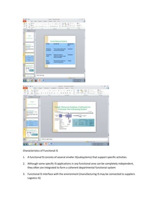 Characteristics of Functional IS

1. A functional IS consists of several smaller IS(subsystems) that support specific activities

2. Although some specific IS applications in any functional area can be completely independent,
   they often are integrated to form a coherent departmental functional system

3. Functional IS interface with the environment (manufacturing IS may be connected to suppliers
   Logistics IS)
 