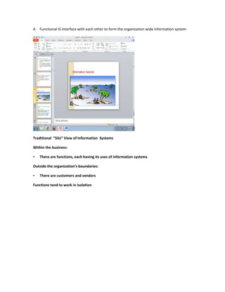 4. Functional IS interface with each other to form the organization wide information system




Traditional “Silo” View of Information Systems

Within the business:

•   There are functions, each having its uses of information systems

Outside the organization’s boundaries:

•   There are customers and vendors

Functions tend to work in isolation
 